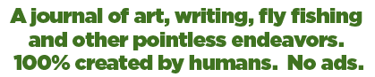 A journal of art, writing, fly fishing and other pointless endeavors. 100% created by humans. No ads.